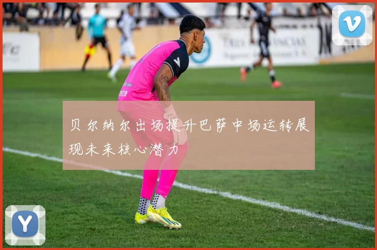 贝尔纳尔出场提升巴萨中场运转展现未来核心潜力