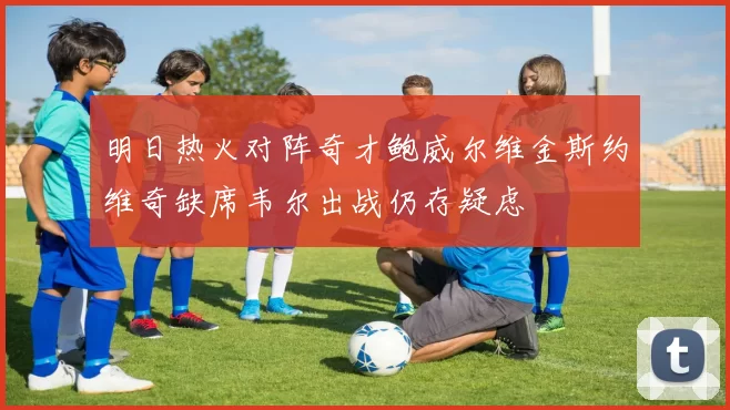 明日热火对阵奇才鲍威尔维金斯约维奇缺席韦尔出战仍存疑虑