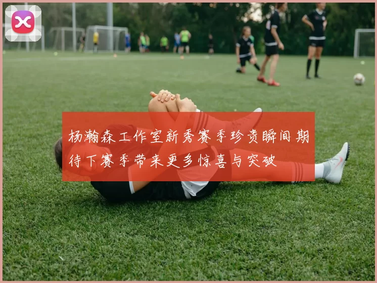 杨瀚森工作室新秀赛季珍贵瞬间期待下赛季带来更多惊喜与突破