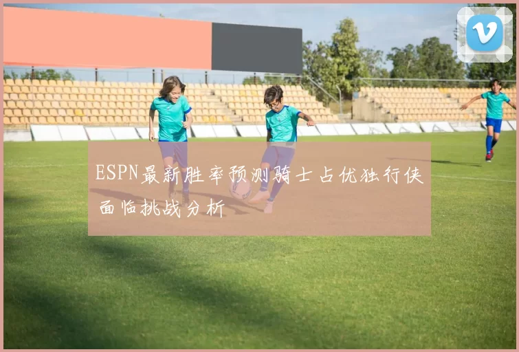ESPN最新胜率预测骑士占优独行侠面临挑战分析