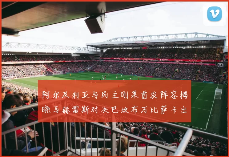 阿尔及利亚与民主刚果首发阵容揭晓马赫雷斯对决巴坎布万比萨卡出战