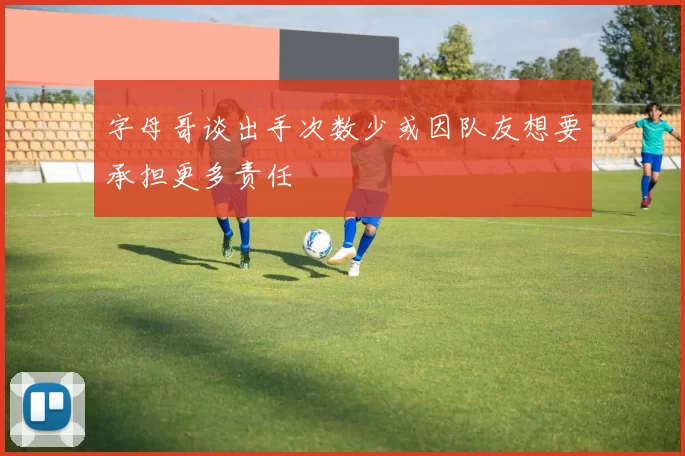 字母哥谈出手次数少或因队友想要承担更多责任