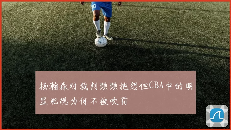 杨瀚森对裁判频频抱怨但CBA中的明显犯规为何不被吹罚