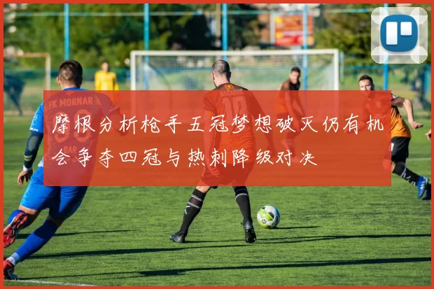 摩根分析枪手五冠梦想破灭仍有机会争夺四冠与热刺降级对决
