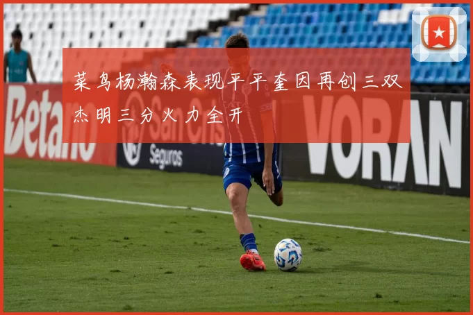 菜鸟杨瀚森表现平平奎因再创三双杰明三分火力全开