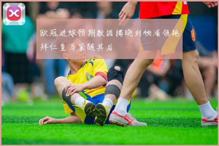 欧冠进球预期数据揭晓利物浦领跑拜仁皇马紧随其后