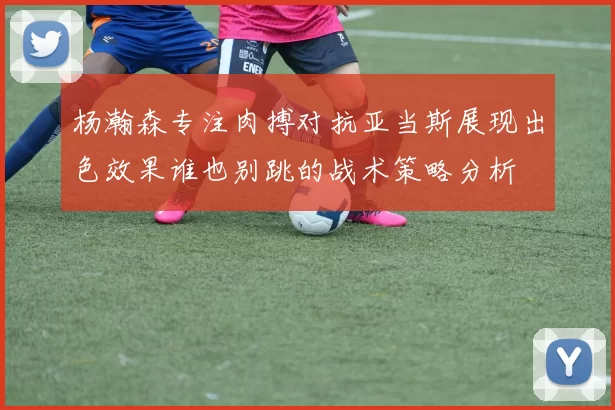 杨瀚森专注肉搏对抗亚当斯展现出色效果谁也别跳的战术策略分析