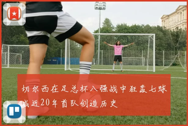 切尔西在足总杯八强战中狂轰七球成近20年首队创造历史