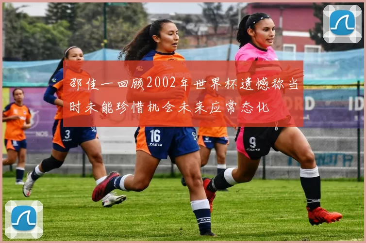 邵佳一回顾2002年世界杯遗憾称当时未能珍惜机会未来应常态化