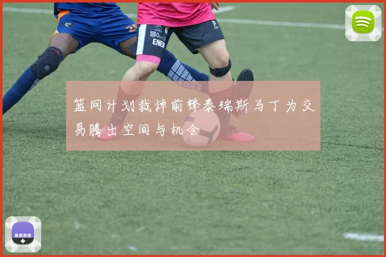 篮网计划裁掉前锋泰瑞斯马丁为交易腾出空间与机会